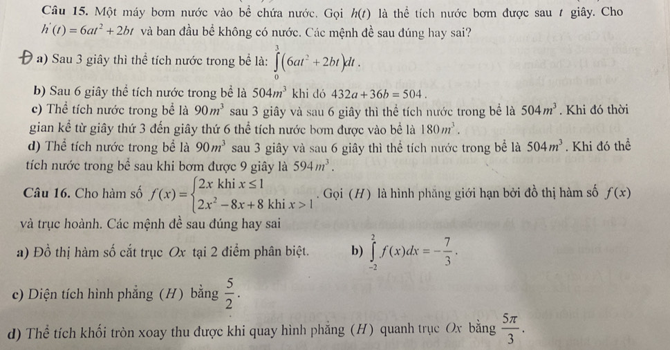 Một máy bơm nước vào bể chứa nước. Gọi h(t) là thể tích nước bơm được sau t giây. Cho
h'(t)=6at^2+2bt và ban đầu bể không có nước. Các mệnh đề sau đúng hay sai?
a) Sau 3 giây thì thể tích nước trong bể là: ∈tlimits _0^(3(6at^2)+2bt)dt.
b) Sau 6 giây thể tích nước trong bể là 504m^3 khi dó 432a+36b=504.
c) Thể tích nước trong bể là 90m^3 sau 3 giây và sau 6 giây thì thể tích nước trong bể là 504m^3. Khi đó thời
gian kể từ giây thứ 3 đến giây thứ 6 thể tích nước bơm được vào bể là 180m^3.
d) Thể tích nước trong bể là 90m^3 sau 3 giây và sau 6 giây thì thể tích nước trong bể là 504m^3. Khi đó thể
tích nước trong bể sau khi bơm được 9 giây là 594m^3.
Câu 16. Cho hàm số f(x)=beginarrayl 2xkhix≤ 1 2x^2-8x+8khix>1endarray.. Gọi (H) là hình phẳng giới hạn bởi đồ thị hàm số f(x)
và trục hoành. Các mệnh đề sau đúng hay sai
a) Đồ thị hàm số cắt trục Ox tại 2 điểm phân biệt. b) ∈tlimits _(-2)^2f(x)dx=- 7/3 .
c) Diện tích hình phẳng (H) bằng  5/2 .
d) Thể tích khối tròn xoay thu được khi quay hình phẳng (H) quanh trục Ox bằng  5π /3 .