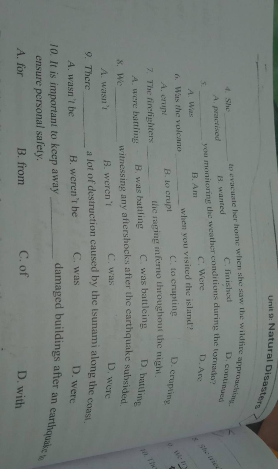 Natural Disasters
to evacuate her home when she saw the wildfire approaching.
4. She_ C. finished
D. continued
A. practised B. wanted
5. _you monitoring the weather conditions during the tornado?
C. Were D. Arc
A. Was B. Am
. She trie
6. Was the volcano _when you visited the island?
C. to crupting
A. erupt B. to crupt
D. crupting
We tr
7. The firefighters_
the raging inferno throughout the night.
10. The
A. were battling B. was battling C. was battleing D. battling
8. Wc_ witnessing any aftershocks after the earthquake subsided.
A. wasn’t B. weren’t
C. was D. were
9. There_
a lot of destruction caused by the tsunami along the coast.
C. was
A. wasn’t be B. weren’t be D. were
10. It is important to keep away_
damaged buildings after an earthquake to 
ensure personal safety.
A. for B. from C. of D. with