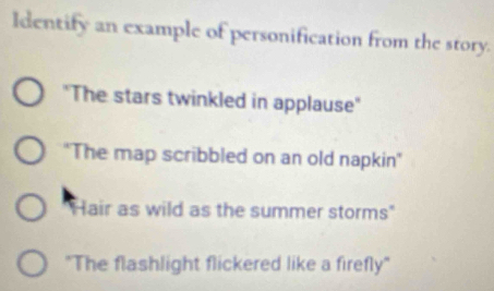 ldentify an example of personification from the story. 
"The stars twinkled in applause" 
'The map scribbled on an old napkin" 
Hair as wild as the summer storms" 
"The flashlight flickered like a firefly"