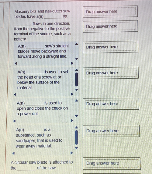 Masonry bits and nail-cutter saw Drag answer here 
blades have a(n) _tip. 
flows in one direction, 
from the negative to the positive Drag answer here 
terminal of the source, such as a 
battery
A(n) _saw's straight Drag answer here 
blades move backward and 
forward along a straight line.
A(n) _ is used to set Drag answer here 
the head of a screw at or 
below the surface of the 
material.
A(n) _ is used to Drag answer here 
open and close the chuck on 
a power drill.
A(n) _is a Drag answer here 
substance, such as 
sandpaper, that is used to 
wear away material. 
A circular saw blade is attached to Drag answer here 
_ 
the of the saw.
