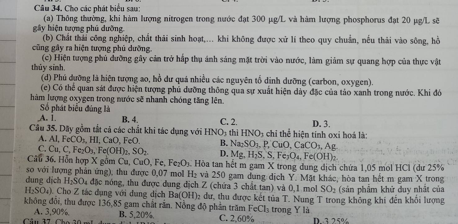 Cho các phát biểu sau:
(a) Thông thường, khi hàm lượng nitrogen trong nước đạt 300 μg/L và hàm lượng phosphorus đạt 20 μg/L sẽ
gây hiện tượng phú dưỡng.
(b) Chất thải công nghiệp, chất thải sinh hoạt,... khi không được xử lí theo quy chuẩn, nếu thải vào sông, hồ
cũng gây ra hiện tượng phú dưỡng.
(c) Hiện tượng phú dưỡng gây cản trở hấp thụ ánh sáng mặt trời vào nước, làm giảm sự quang hợp của thực vật
thủy sinh.
(d) Phú dưỡng là hiện tượng ao, hồ dư quá nhiều các nguyên tố dịnh dưỡng (carbon, oxygen).
(e) Có thể quan sát được hiện tượng phú dưỡng thông qua sự xuất hiện dày đặc của tảo xanh trong nước. Khi đó
hàm lượng oxygen trong nước sẽ nhanh chóng tăng lên.
Số phát biểu đúng là
A. 1. B. 4. C. 2. D. 3.
Câu 35. Dãy gồm tất cả các chất khi tác dụng với HNO_3 thì HNO_3 chi thể hiện tính oxi hoá là:
A. Al,FeCO_3,HI,CaO, FeO B. Na_2SO_3, ,P,CuO,CaCO_3,Ag.
C. Cu,C,Fe_2O_3,Fe(OH)_2,SO_2.
D. Mg,H_2S,S,Fe_3O_4,Fe(OH)_2.
Câu 36. Hỗn hợp X gồm Cu, CuO, Fe, Fe_2O_3. Hòa tan hết m gam X trong dung dịch chứa 1,05 mol HCl (dư 25%
so với lượng phản ứng), thu được 0,07 mol H_2 và 250 gam dung dịch Y. Mặt khác, hòa tan hết m gam X trong
dung dịch H_2SO_4 đặc nóng, thu được dung dịch Z (chứa 3 chất tan) và 0,1 mol SO_2 (sản phẩm khử duy nhất của
H_2SO_4). Cho Z tác dụng với dung dịch Ba(OH)_2 dư, thu được kết tủa T. Nung T trong không khí đến khối lượng
không đồi, thu được 136,85 gam chất rắn. Nồng độ phần trăm 1 FeCl_3 s trong Ý là
A. 3,90%. B. 5,20%. C. 2,60%
Câu 37 Cho 3 0 r D. 3.25%