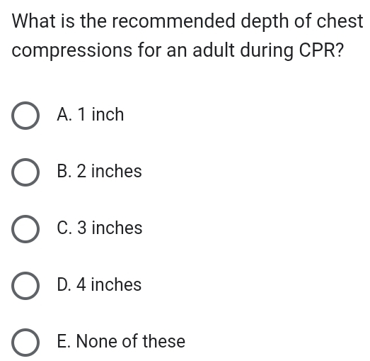 What is the recommended depth of chest
compressions for an adult during CPR?
A. 1 inch
B. 2 inches
C. 3 inches
D. 4 inches
E. None of these