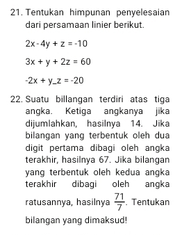 Tentukan himpunan penyelesaian 
dari persamaan linier berikut.
2x-4y+z=-10
3x+y+2z=60
-2x+y_ z=-20
22. Suatu billangan terdiri atas tiga 
angka. Ketiga angkanya jika 
dijumlahkan, hasilnya 14. Jika 
bilangan yang terbentuk oleh dua 
digit pertama dibagi oleh angka 
terakhir, hasilnya 67. Jika bilangan 
yang terbentuk oleh kedua angka 
terakhir dibagi oleh angka 
ratusannya, hasilnya  71/7 . Tentukan 
bilangan yang dimaksud!