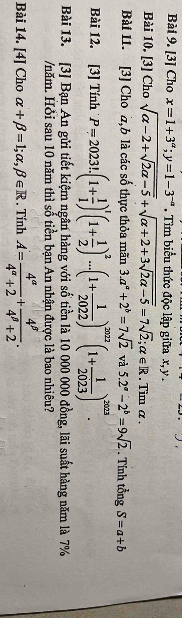 [3] Cho x=1+3^(alpha); y=1-3^(-alpha). Tìm biểu thức độc lập giữa x, y. 
Bài 10. [3] Cho sqrt(alpha -2+sqrt 2alpha -5)+sqrt(alpha +2+3sqrt 2alpha -5)=7sqrt(2); alpha ∈ R. Tìm α. 
Bài 11. [3] Cho a, b là các số thực thỏa mãn 3.a^a+2^b=7sqrt(2) và 5.2^a-2^b=9sqrt(2). Tính tổng S=a+b
Bài 12. [3] Tính P=2023!.(1+ 1/1 )^1(1+ 1/2 )^2...(1+ 1/2022 )^2022(1+ 1/2023 )^2023. 
Bài 13. [3] Bạn An gửi tiết kiệm ngân hàng với số tiền là 10 000 000 đồng, lãi suất hàng năm là 7%
/năm. Hỏi sau 10 năm thì số tiền bạn An nhận được là bao nhiêu? 
Bài 14. [4] Cho alpha +beta =1;alpha ,beta ∈ R. Tính A= 4^(alpha)/4^(alpha)+2 + 4^(beta)/4^(beta)+2 .