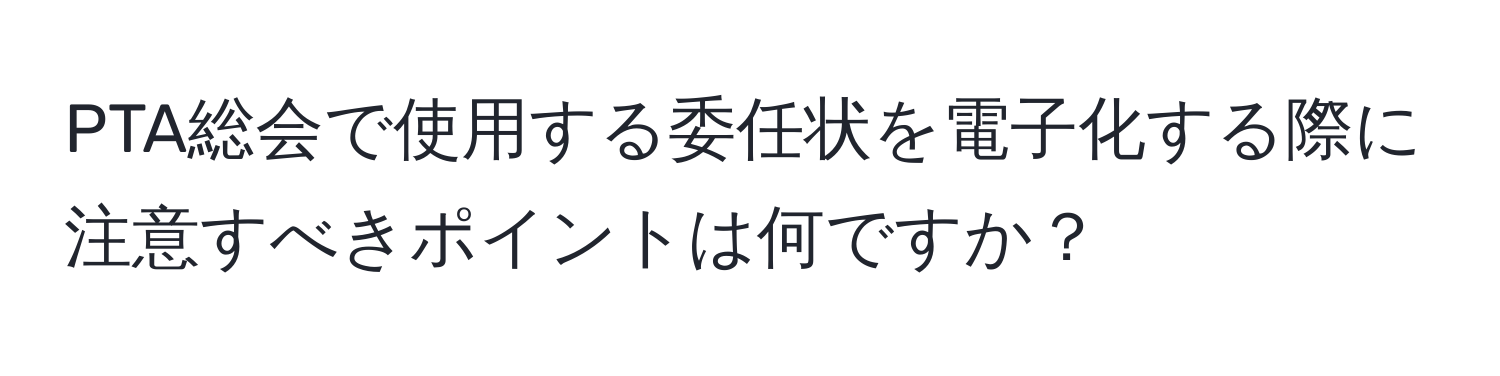 PTA総会で使用する委任状を電子化する際に注意すべきポイントは何ですか？