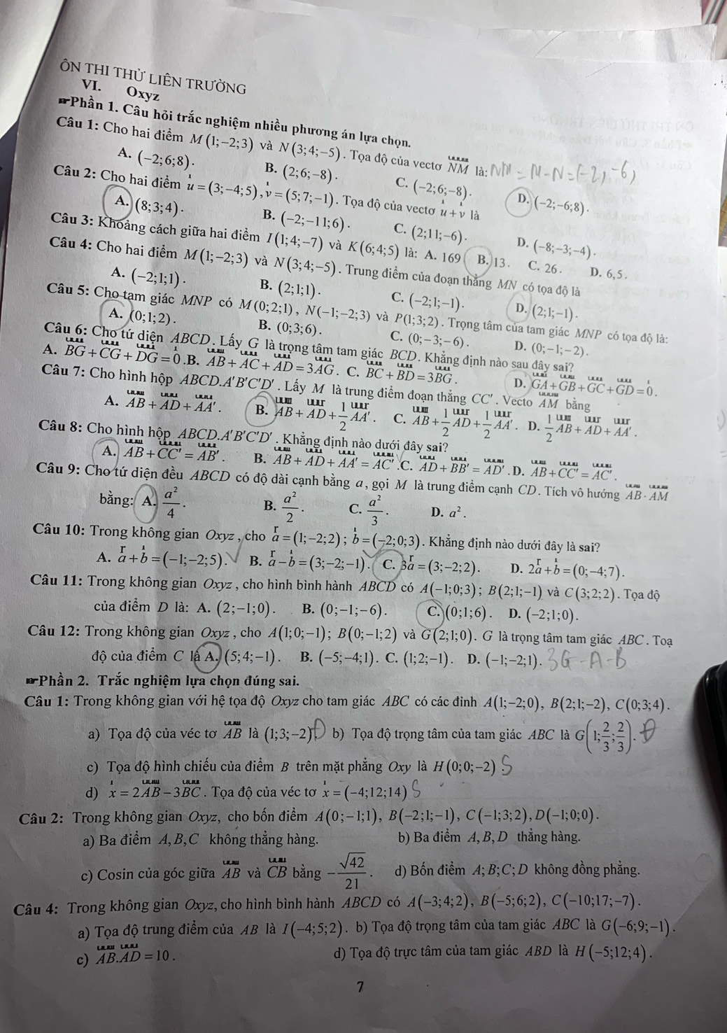 ÔN THI THỦ LIÊN TRƯỜNG
VI. Oxyz
*Phần 1. Câu hỏi trắc nghiệm nhiều phương án lựa chọn.
Câu 1: Cho hai điểm M(1;-2;3) và N(3;4;-5).  Tọa độ của vectơ NM là:
A. (-2;6;8). B. (2;6;-8). C. (-2;6;-8).
Câu 2: Cho hai điểm u=(3;-4;5) ,v=(5;7;-1). Tọa độ của vectơ u+v là
D.
A. (8;3;4). (-2;-6;8).
B. (-2;-11;6). C. (2;11;-6). D. (-8;-3;-4)·
Câu 3: Khoảng cách giữa hai điểm I(1;4;-7) và K(6;4;5) là: A. 169 B. 13 . C. 26 . D. 6,5 .
Câu 4: Cho hai điểm M(1;-2;3) và N(3;4;-5). Trung điểm của đoạn thẳng MN có tọa độ là
A. (-2;1;1). B. (2;1;1). C. (-2;1;-1). D. (2;1;-1).
A. (0;1;2).
Câu 5: Cho tạm giác MNP có M(0;2;1),N(-1;-2;3) và P(1;3;2). Trọng tâm của tam giác MNP có tọa độ là:
B. (0;3;6). C. (0;-3;-6) D. (0;-1;-2).
Câ 'D. Lấy G là trọng tâm tam giác BCD. Khẳng định nào sau đây sai?
A. BG+CG+DG=0.B .AB+AC+AD=3AG . C. beginarrayr uus BCendarray +beginarrayr uuroverline BGendarray .
D. GA+GB+GC+GD=0.
Câu 7: Cho hình hộp ABCD.. A'B' C'D * . Lấy M là trung điểm đoạn thắng CC' . Vecto AM bằng
A. _(AB)^(uur)+_(AD)^(uur). B. beginarrayr um AB+AD+ 1/2 AA'. endarray beginarrayr urr endarray C. beginarrayr um AB+ 1/2 AD+ 1/2 AA' endarray. D.  1/2 beginarrayr unt AB+AD+AA'.endarray
Câu 8: Cho hình hộp ABCD.A'B'C'D'. Khẳng định nào dưới đây sai?
A. beginarrayr uulAB+CC'=overline AB'.endarray  B. beginarrayr uusu AB+AD+AA'=AC'endarray .C. beginarrayr uuaB AD+BB'=AD'endarray. D. AB+CC'=AC'
Câu 9: Cho tứ diện đều ABCD 0 có độ dài cạnh bằng a, gọi M là trung điểm cạnh CD. Tích vô hướng AB· overline AM
bằng: A.  a^2/4 .  a^2/2 · C.  a^2/3 · D. a^2.
B.
*  Câu 10: Trong không gian Oxyz , cho beginarrayr r a=(1;-2;2);b=(-2;0;3). Khẳng định nào dưới đây là sai?
A. beginarrayr r a+b=(-1;-2;5).endarray B. beginarrayr r a-bendarray =(3;-2;-1) C. 3beginarrayr r aendarray =(3;-2;2). D. 2overset rab=(0;-4;7).
Câu 11: Trong không gian Oxyz , cho hình bình hành ABCD có A(-1;0;3);B(2;1;-1) và C(3;2;2). Tọa độ
của điểm D là: A. (2;-1;0). B. (0;-1;-6). C. (0;1;6) D. (-2;1;0).
Câu 12: Trong không gian Oxyz , cho A(1;0;-1);B(0;-1;2) và G(2;1;0). G là trọng tâm tam giác ABC . Toạ
độ của điểm ClaA.)(5;4;-1) B. (-5;-4;1). C. (1;2;-1) D. (-1;-2;1).
-Phần 2. Trắc nghiệm lựa chọn đúng sai.
Câu 1: Trong không gian với hệ tọa độ Oxyz cho tam giác ABC có các đinh A(1;-2;0),B(2;1;-2),C(0;3;4).
a) Tọa độ của véc tơ _ABu ABendarray  là (1;3;-2) b) Tọa độ trọng tâm của tam giác ABC là G(1; 2/3 ; 2/3 ).
c) Tọa độ hình chiếu của điểm B trên mặt phẳng Oxy là H(0;0;-2)
d) beginarrayr ux=2vector AB-3vector BC. Tọa độ của véc tơ x=(-4;12;14)
Câu 2: Trong không gian Oxyz, cho bốn điểm A(0;-1;1),B(-2;1;-1),C(-1;3;2),D(-1;0;0).
a) Ba điểm A,B,C không thẳng hàng. b) Ba điểm A, B, D thẳng hàng.
c) Cosin của góc giữa beginarrayr u.nu ABendarray và beginarrayr ual CBendarray bằng - sqrt(42)/21 . d) Bốn điểm A; B; C; D không đồng phẳng.
Câu 4: Trong không gian Oxyz, cho hình bình hành ABCD có A(-3;4;2),B(-5;6;2),C(-10;17;-7).
a) Tọa độ trung điểm của AB là I(-4;5;2). b) Tọa độ trọng tâm của tam giác ABC là G(-6;9;-1).
c) AB.AD=10. d) Tọa độ trực tâm của tam giác ABD là H(-5;12;4).
7