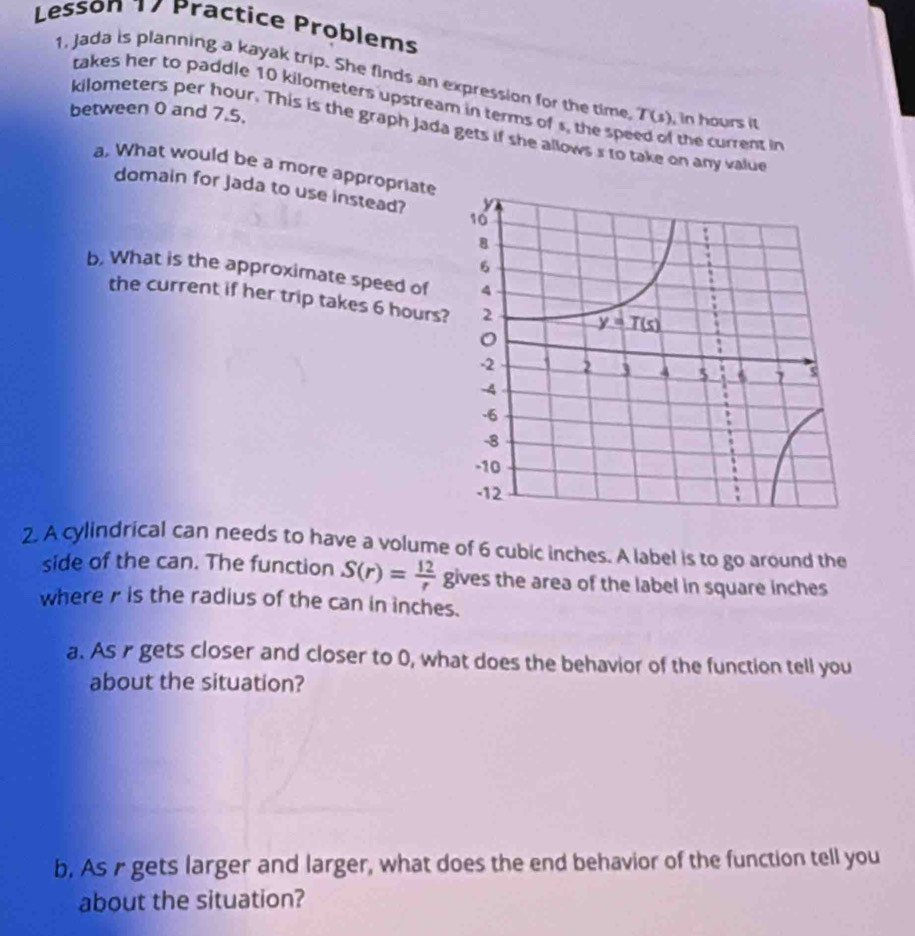 Lesson 17 Practice Problems
1, Jada is planning a kayak trip. She finds an expression for the time T(s) , in hours it
takes her to paddle 10 kilometers upstream in terms of s, the speed of the current in
between 0 and 7.5.
kilometers per hour. This is the graph Jada gets if she allows s to take on any value
a, What would be a more appropriate
domain for Jada to use instead? 
b, What is the approximate speed of 
the current if her trip takes 6 hours?
2. A cylindrical can needs to have a volume of 6 cubic inches. A label is to go around the
side of the can. The function S(r)= 12/r  g ives the area of the label in square inches 
wherer is the radius of the can in inches.
a. As r gets closer and closer to 0, what does the behavior of the function tell you
about the situation?
b. As r gets larger and larger, what does the end behavior of the function tell you
about the situation?