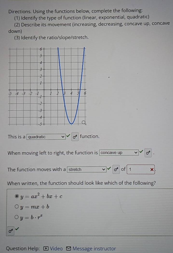 Directions. Using the functions below, complete the following:
(1) Identify the type of function (linear, exponential, quadratic)
(2) Describe its movement (increasing, decreasing, concave up, concave
down)
(3) Identify the ratio/slope/stretch.
This is a quadratic sigma^4 function.
When moving left to right, the function is concave up sigma^4
The function moves with a stretch sigma^4 of 1 ×
When written, the function should look like which of the following?
y=ax^2+bx+c
y=mx+b
y=b· r^x
0^4
Question Help: Video Message instructor