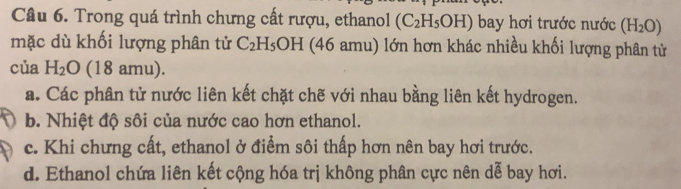 Trong quá trình chưng cất rượu, ethanol (C_2H_5OH) bay hơi trước nước (H_2O)
mặc dù khối lượng phân tử C_2H_5OH (46 amu) lớn hơn khác nhiều khối lượng phân từ
của H_2O (18 amu).
a. Các phân tử nước liên kết chặt chế với nhau bằng liên kết hydrogen.
b. Nhiệt độ sôi của nước cao hơn ethanol.
c. Khi chưng cất, ethanol ở điểm sôi thấp hơn nên bay hơi trước.
d. Ethanol chứa liên kết cộng hóa trị không phân cực nên dễ bay hơi.