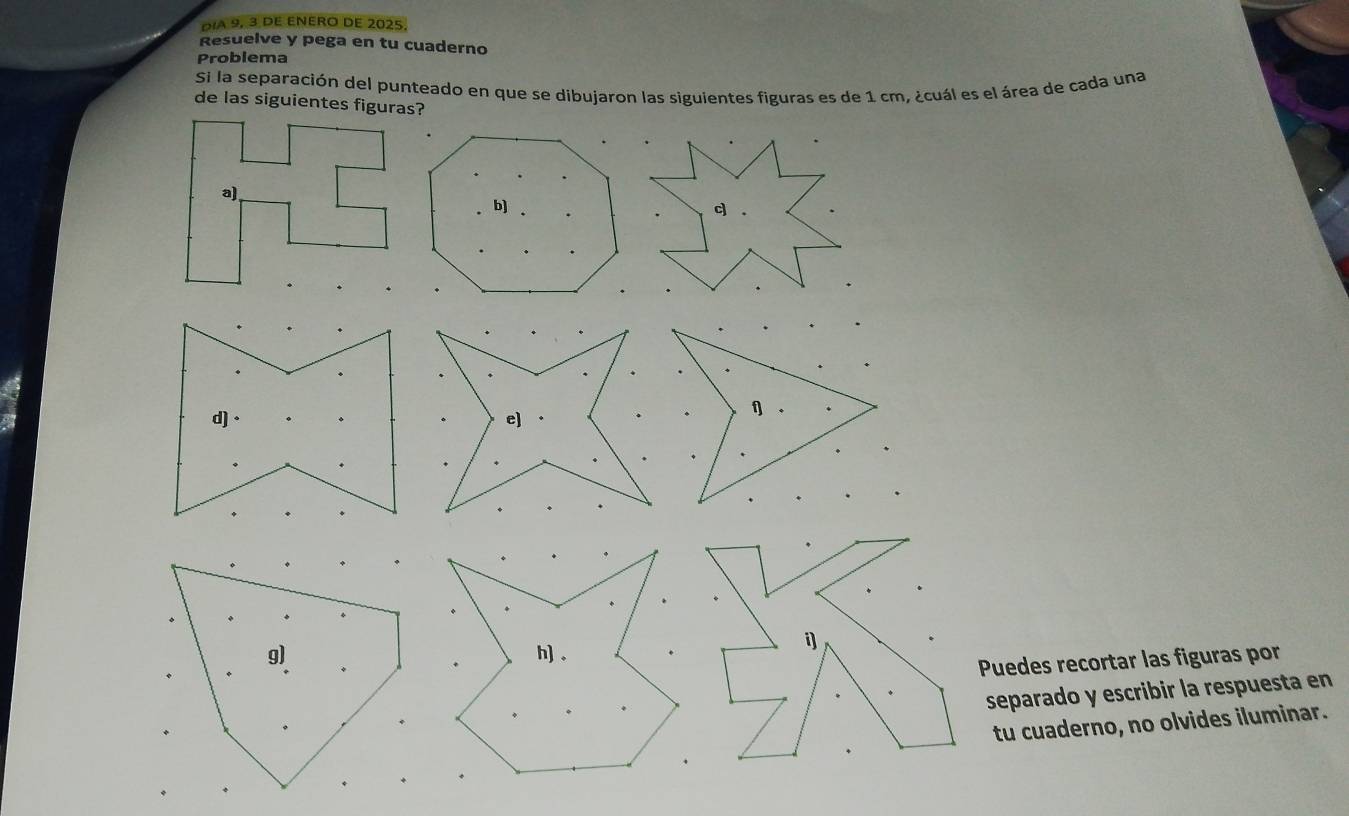 Día 9, 3 dE ENERO DE 2025
Resuelve y pega en tu cuaderno
Problema
Si la separación del punteado en que se dibujaron las siguientes figuras es de 1 cm, ¿cuál es el área de cada una
de las siguientes figuras?
e)
f 。
h) 。
i
Puedes recortar las figuras por
separado y escribir la respuesta en
tu cuaderno, no olvides iluminar.