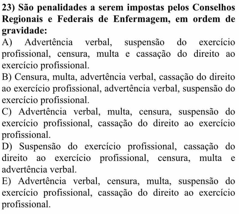 São penalidades a serem impostas pelos Conselhos
Regionais e Federais de Enfermagem, em ordem de
gravidade:
A) Advertência verbal, suspensão do exercício
profissional, censura, multa e cassação do direito ao
exercício profissional.
B) Censura, multa, advertência verbal, cassação do direito
ao exercício profissional, advertência verbal, suspensão do
exercício profissional.
C) Advertência verbal, multa, censura, suspensão do
exercício profissional, cassação do direito ao exercício
profissional.
D) Suspensão do exercício profissional, cassação do
direito ao exercício profissional, censura, multa e
advertência verbal.
E) Advertência verbal, censura, multa, suspensão do
exercício profissional, cassação do direito ao exercício
profissional.