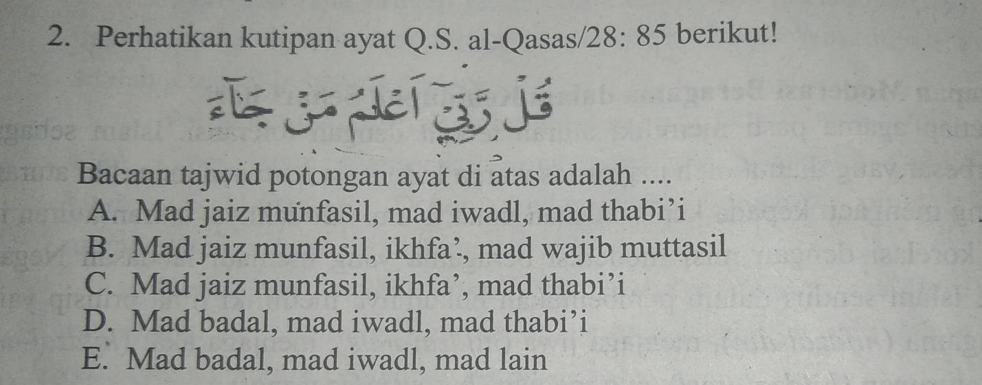 Perhatikan kutipan ayat Q.S. al-Qasas/ 28:85 berikut!
Bacaan tajwid potongan ayat di atas adalah ....
A. Mad jaiz munfasil, mad iwadl, mad thabi’i
B. Mad jaiz munfasil, ikhfa’, mad wajib muttasil
C. Mad jaiz munfasil, ikhfa’, mad thabi’i
D. Mad badal, mad iwadl, mad thabi’i
E. Mad badal, mad iwadl, mad lain