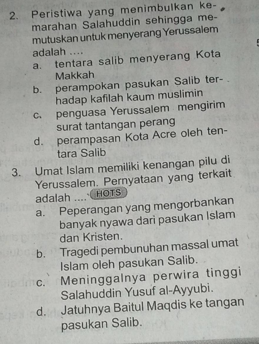 Peristiwa yang menimbulkan ke-
marahan Salahuddin sehingga me-
mutuskan untuk menyerang Yerussalem
I
adalah ....
a. tentara salib menyerang Kota
Makkah
b. perampokan pasukan Salib ter-
hadap kafilah kaum muslimin
c. penguasa Yerussalem mengirim
surat tantangan perang
d. perampasan Kota Acre oleh ten-
tara Salib
3. Umat Islam memiliki kenangan pilu di
Yerussalem. Pernyataan yang terkait
adalah HOTS
a. Peperangan yang mengorbankan
banyak nyawa dari pasukan Islam
dan Kristen.
b. Tragedi pembunuhan massal umat
Islam oleh pasukan Salib.
C. Meninggalnya perwira tinggi
Salahuddin Yusuf al-Ayyubi.
d. Jatuhnya Baitul Maqdis ke tangan
pasukan Salib.