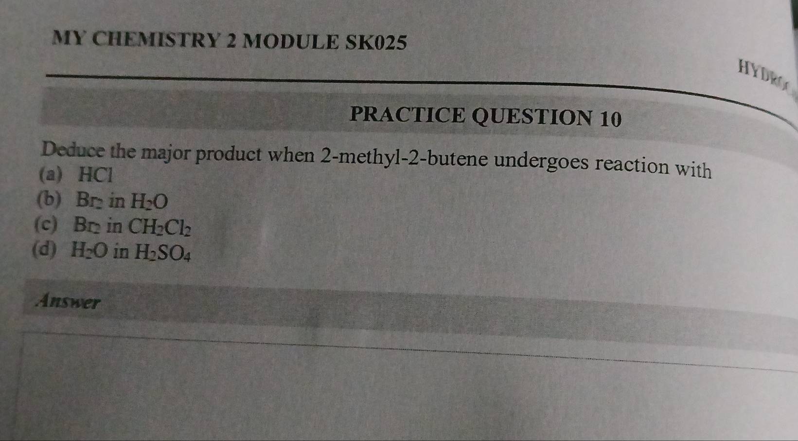 MY CHEMISTRY 2 MODULE SK025 
HYDRO 
PRACTICE QUESTION 10 
Deduce the major product when 2 -methyl-2-butene undergoes reaction with 
(a) HCl
(b) Br₂ in H_2O
(c) Br in CH_2Cl_2
(d) H_2O in H_2SO_4
Answer