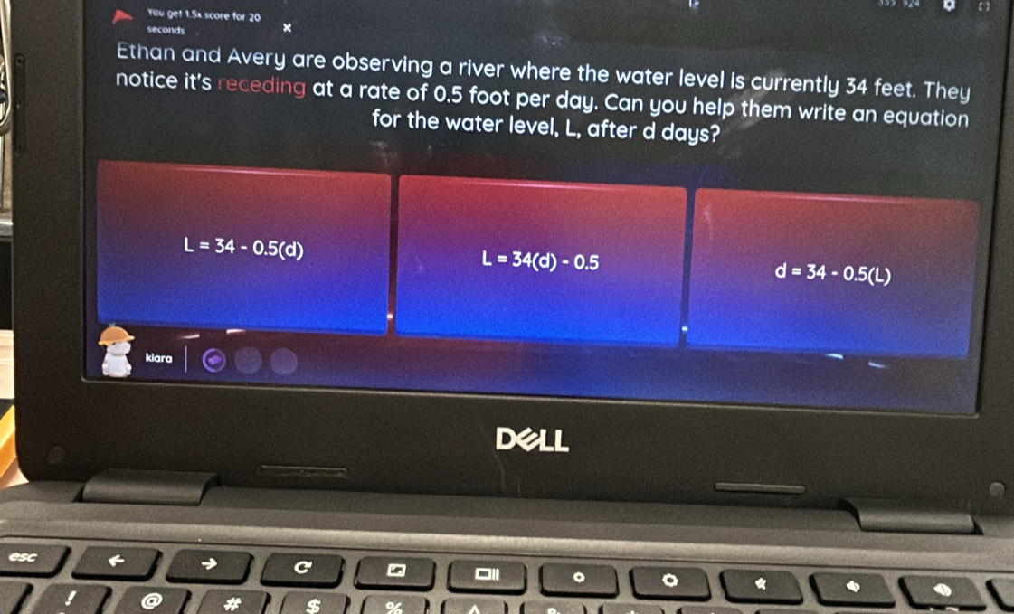 You get 1.5x score for 20
seconds
Ethan and Avery are observing a river where the water level is currently 34 feet. They
notice it's receding at a rate of 0.5 foot per day. Can you help them write an equation
for the water level, L, after d days?
L=34-0.5(d)
L=34(d)-0.5
d=34-0.5(L)
kiara

esc
。
a
$ %