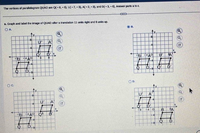 The vertices of paralielogram QUAD are Q(-8,-6),U(-7,-3),A(-2,-3) , and D(-3,-6) Answer parts a to c.
Graph and label the image of QUAD after a translation 11 units right and 8 units up.