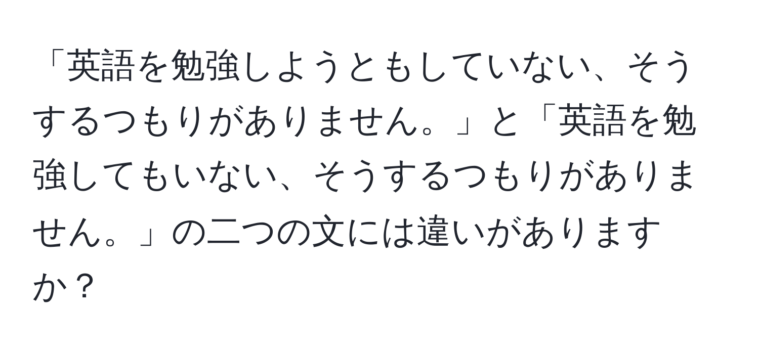 「英語を勉強しようともしていない、そうするつもりがありません。」と「英語を勉強してもいない、そうするつもりがありません。」の二つの文には違いがありますか？