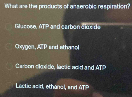 What are the products of anaerobic respiration?
Glucose, ATP and carbon dioxide
Oxygen, ATP and ethanol
Carbon dioxide, lactic acid and ATP
Lactic acid, ethanol, and ATP