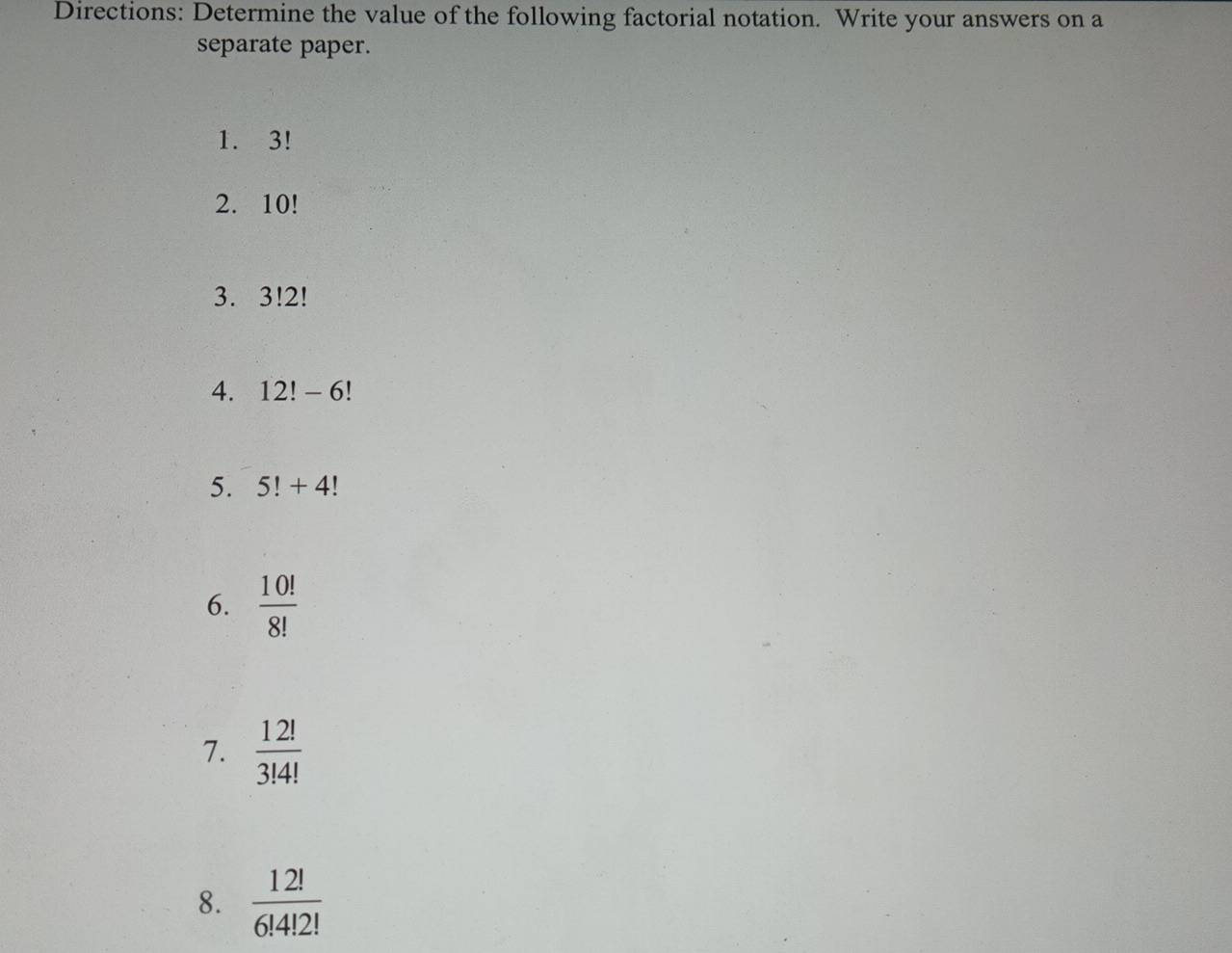 Directions: Determine the value of the following factorial notation. Write your answers on a 
separate paper. 
1. 3!
2. 10!
3. 3!2!
4. 12!-6!
5. 5!+4!
6.  10!/8! 
7.  12!/3!4! 
8.  12!/6!4!2! 