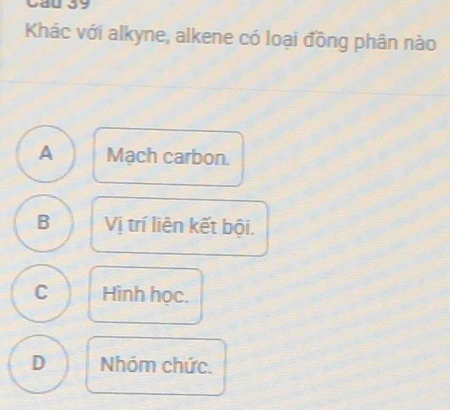 Cầu 39
Khác với alkyne, alkene có loại đồng phân nào
A Mach carbon.
B Vị trí liên kết bội.
C Hình học.
D Nhóm chức.