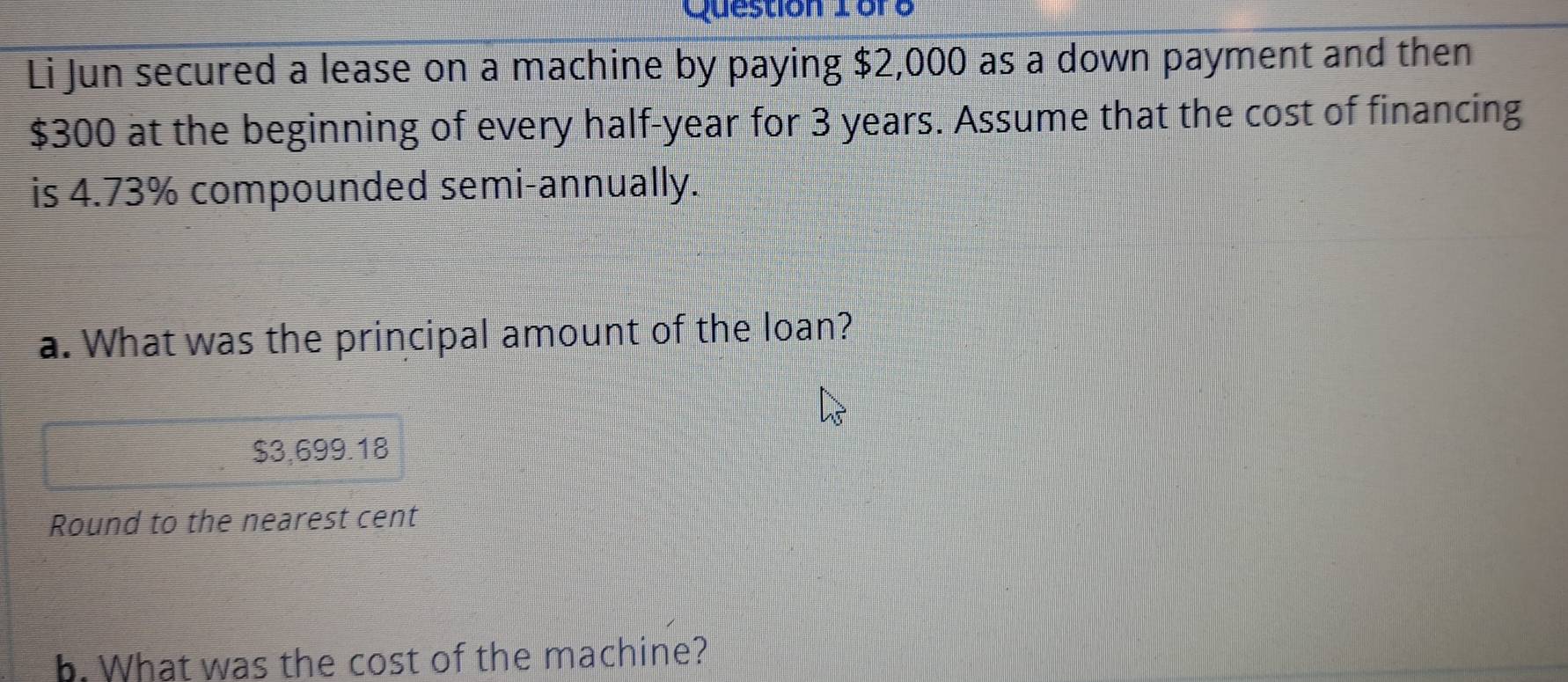 Question 1ore 
Li Jun secured a lease on a machine by paying $2,000 as a down payment and then
$300 at the beginning of every half-year for 3 years. Assume that the cost of financing 
is 4.73% compounded semi-annually. 
a. What was the principal amount of the loan?
$3,699.18
Round to the nearest cent 
b. What was the cost of the machine?