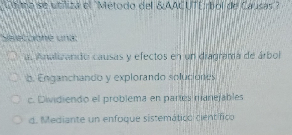 Cómo se utiliza el 'Método del &AACUTE;rbol de Causas?
'Seleccione una:
a. Analizando causas y efectos en un diagrama de árbol
b. Enganchando y explorando soluciones
c. Dividiendo el problema en partes manejables
d. Mediante un enfoque sistemático científico