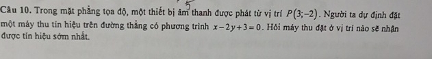 Trong mặt phẳng tọa độ, một thiết bị âm thanh được phát từ vị trí P(3;-2). Người ta dự định đặt 
một máy thu tín hiệu trên đường thẳng có phương trình x-2y+3=0. Hỏi máy thu đặt ở vị trí nào sẽ nhận 
được tín hiệu sớm nhất,