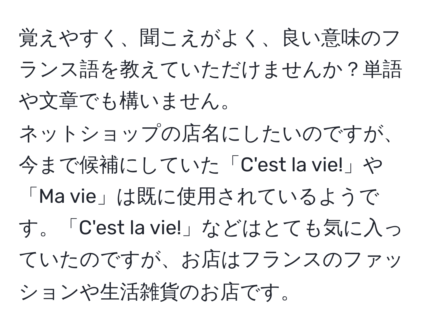 覚えやすく、聞こえがよく、良い意味のフランス語を教えていただけませんか？単語や文章でも構いません。  
ネットショップの店名にしたいのですが、今まで候補にしていた「C'est la vie!」や「Ma vie」は既に使用されているようです。「C'est la vie!」などはとても気に入っていたのですが、お店はフランスのファッションや生活雑貨のお店です。