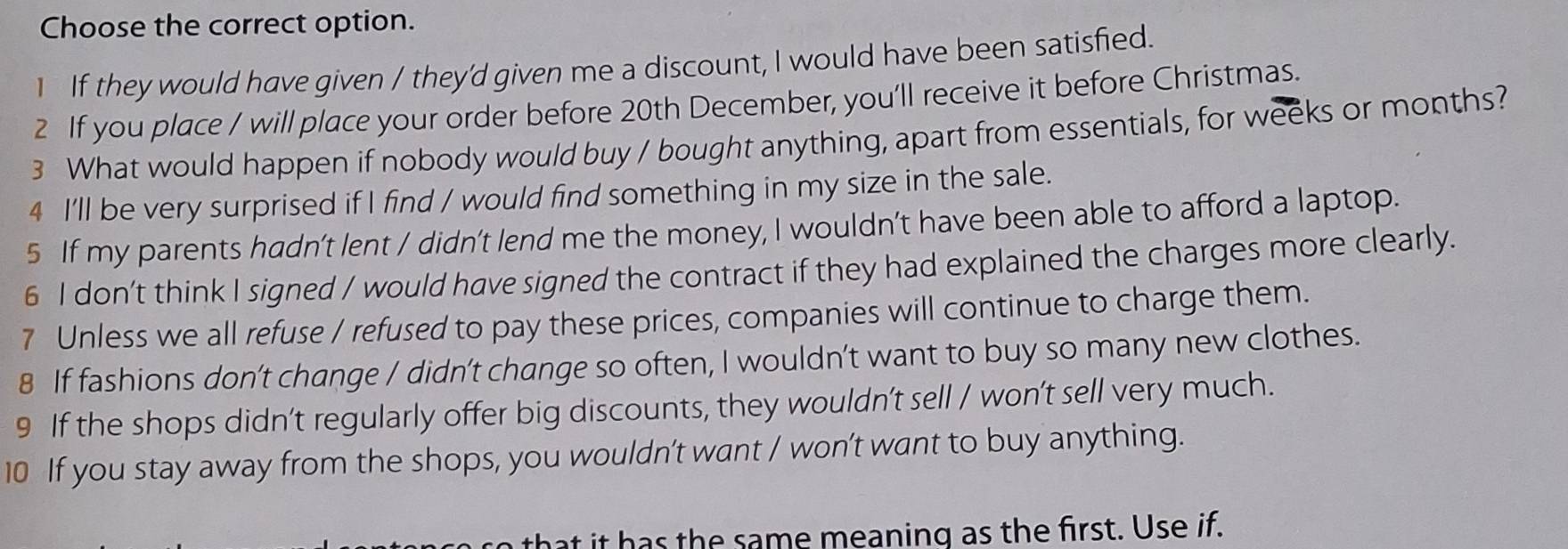 Choose the correct option.
1 If they would have given / they'd given me a discount, I would have been satisfied.
2 If you place / will place your order before 20th December, you’ll receive it before Christmas.
3 What would happen if nobody would buy / bought anything, apart from essentials, for weeks or months?
4 I'll be very surprised if I find / would find something in my size in the sale.
5 If my parents hadn’t lent / didn’t lend me the money, I wouldn’t have been able to afford a laptop.
6 I don't think I signed / would have signed the contract if they had explained the charges more clearly.
7 Unless we all refuse / refused to pay these prices, companies will continue to charge them.
8 If fashions don’t change / didn’t change so often, I wouldn’t want to buy so many new clothes.
9 If the shops didn’t regularly offer big discounts, they wouldn’t sell / won’t sell very much.
10 If you stay away from the shops, you wouldn't want / won’t want to buy anything.
to that it has the same meaning as the first. Use if.