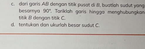 dari garis AB dengan titik pusat di B, buatlah sudut yang 
besarnya 90°. Tariklah garis hingga menghubungkan 
titik B dengan titik C. 
d. tentukan dan ukurlah besar sudut C.