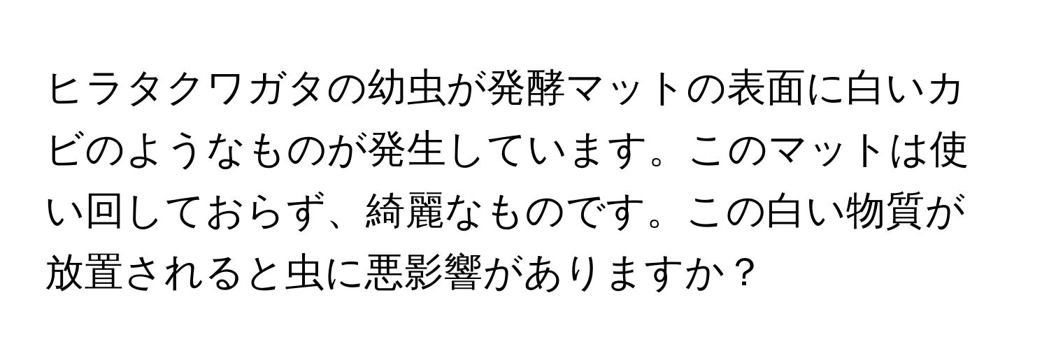 ヒラタクワガタの幼虫が発酵マットの表面に白いカビのようなものが発生しています。このマットは使い回しておらず、綺麗なものです。この白い物質が放置されると虫に悪影響がありますか？