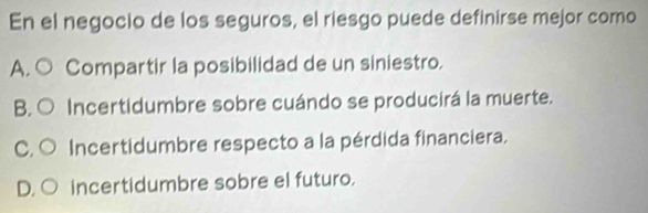 En el negocio de los seguros, el riesgo puede definirse mejor como
A, ○ Compartir la posibilidad de un siniestro.
B. ○ Incertidumbre sobre cuándo se producirá la muerte.
C. ○ Incertidumbre respecto a la pérdida financiera.
D. ○ incertidumbre sobre el futuro.