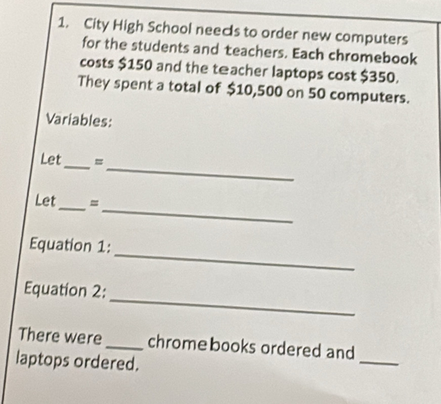 City High School needs to order new computers 
for the students and teachers. Each chromebook 
costs $150 and the teacher laptops cost $350. 
They spent a total of $10,500 on 50 computers. 
Variables: 
_ 
Let_ = 
_ 
_ 
Let = 
_ 
Equation 1: 
_ 
Equation 2: 
There were _chrome books ordered and 
laptops ordered. 
_