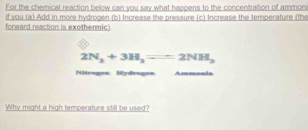 For the chemical reaction below can you say what happens to the concentration of ammoni 
if you (a) Add in more hydrogen (b) Increase the pressure (c) Increase the temperature (the 
forward reaction is exothermic).
2N_2+3H_2=2NH_3
Nitrogen Hydrogen Ammonia 
Why might a high temperature still be used?