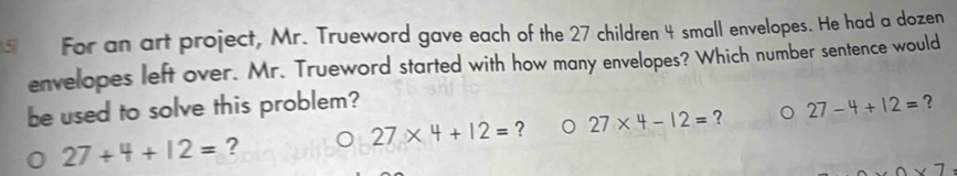 For an art project, Mr. Trueword gave each of the 27 children 4 small envelopes. He had a dozen 
envelopes left over. Mr. Trueword started with how many envelopes? Which number sentence would 
be used to solve this problem? 27-4+12= ?
27* 4+12= ? 27* 4-12= ? 。
27+4+12= ? 
∩ x