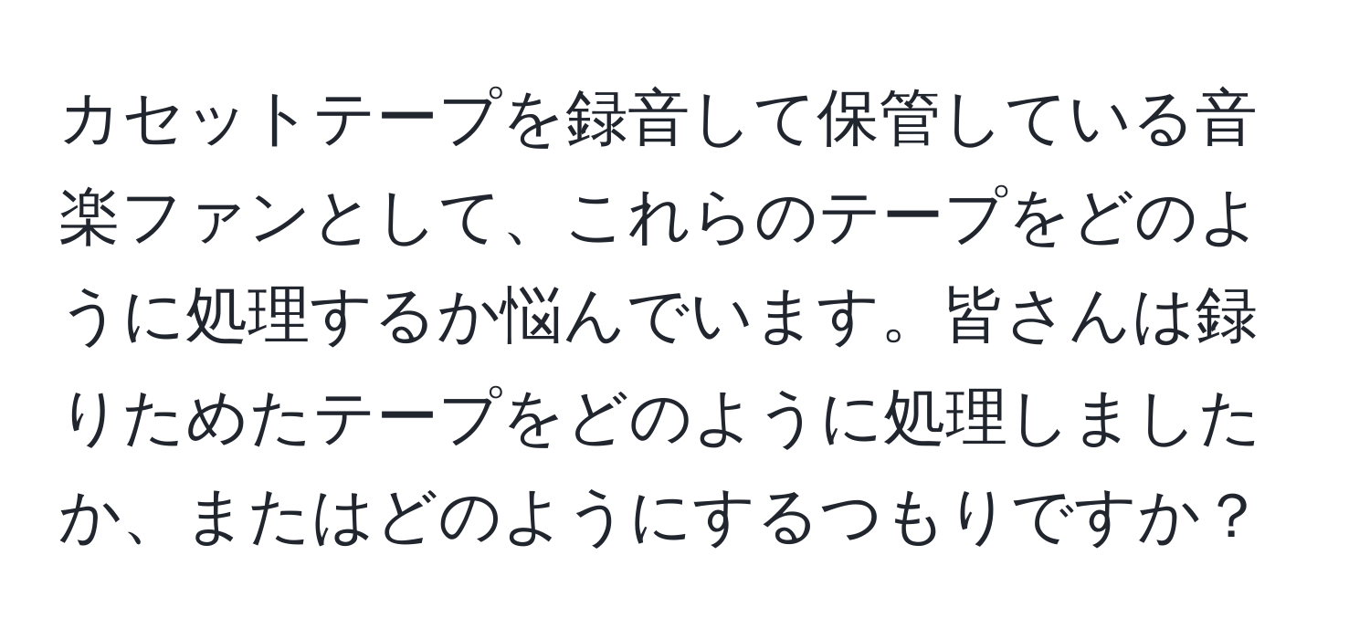 カセットテープを録音して保管している音楽ファンとして、これらのテープをどのように処理するか悩んでいます。皆さんは録りためたテープをどのように処理しましたか、またはどのようにするつもりですか？