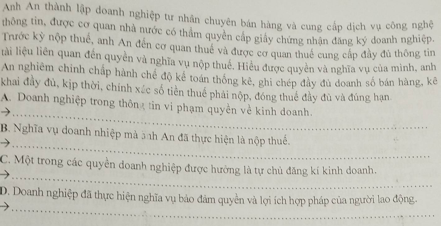 Anh An thành lập doanh nghiệp tư nhân chuyên bán hàng và cung cấp dịch vụ công nghệ 
thông tin, được cơ quan nhà nước có thầm quyền cấp giấy chứng nhận đăng ký doanh nghiệp. 
Trước kỳ nộp thuế, anh An đến cơ quan thuế và được cơ quan thuế cung cấp đầy đủ thông tin 
lài liệu liên quan đến quyền và nghĩa vụ nộp thuế. Hiều được quyền và nghĩa vụ của mình, anh 
An nghiêm chỉnh chấp hành chế độ kế toán thống kê, ghi chép đầy đủ doanh số bán hàng, kê 
khai đầy đủ, kịp thời, chính xúc số tiền thuế phải nộp, đóng thuế đầy đủ và đúng hạn. 
_ 
A. Doanh nghiệp trong thông tin vi phạm quyền về kinh doanh. 
_ 
B. Nghĩa vụ doanh nhiệp mà ảnh An đã thực hiện là nộp thuế. 
_ 
C. Một trong các quyền doanh nghiệp được hưởng là tự chủ đăng kí kinh doanh. 
_ 
D. Doanh nghiệp đã thực hiện nghĩa vụ bảo đảm quyền và lợi ích hợp pháp của người lao động.