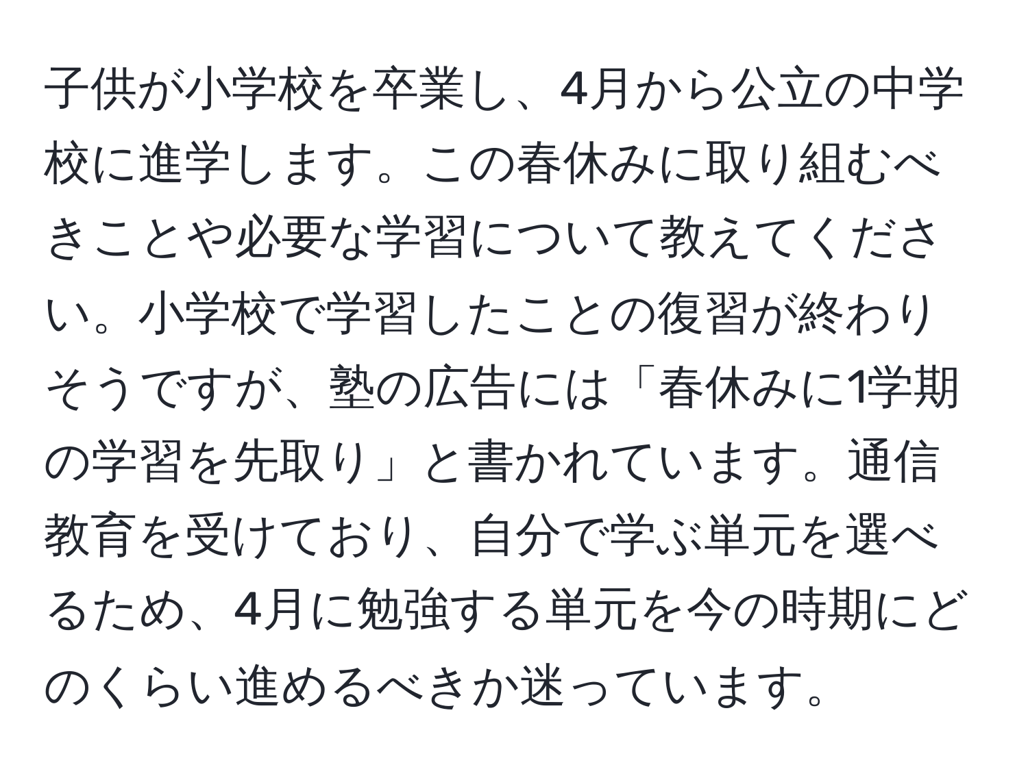 子供が小学校を卒業し、4月から公立の中学校に進学します。この春休みに取り組むべきことや必要な学習について教えてください。小学校で学習したことの復習が終わりそうですが、塾の広告には「春休みに1学期の学習を先取り」と書かれています。通信教育を受けており、自分で学ぶ単元を選べるため、4月に勉強する単元を今の時期にどのくらい進めるべきか迷っています。