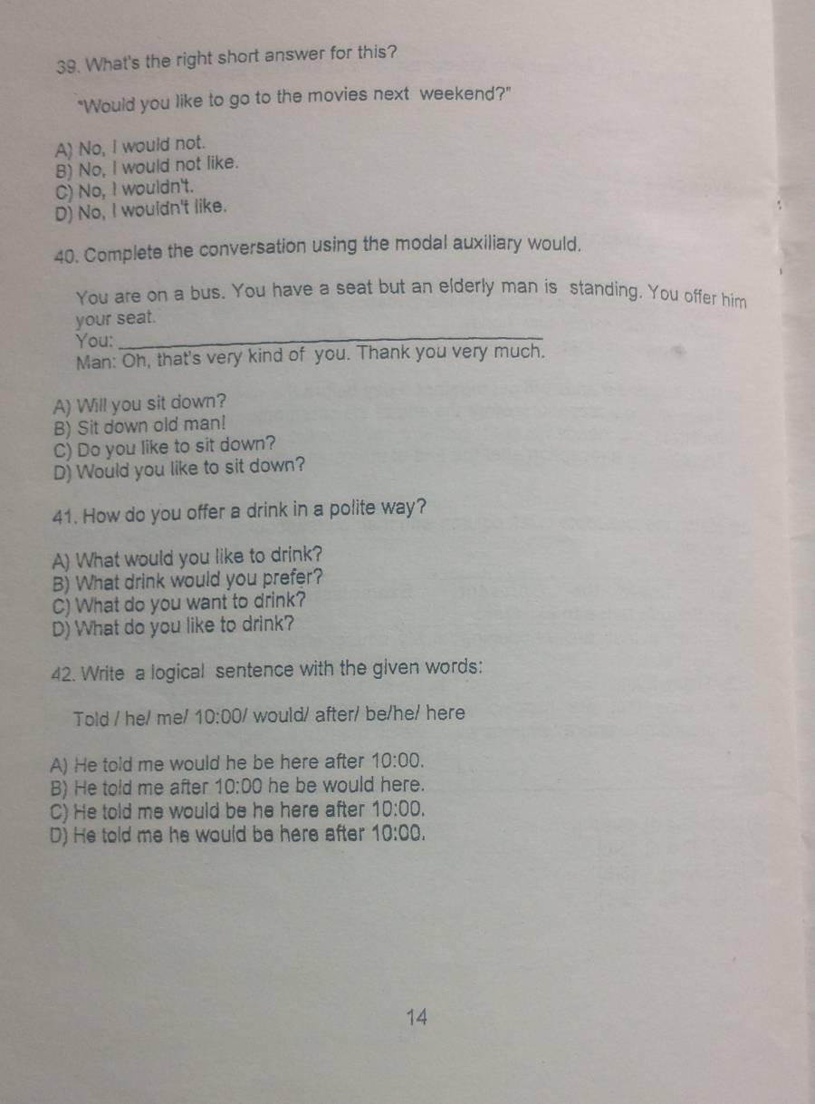 What's the right short answer for this?
"Would you like to go to the movies next weekend?"
A) No, I would not.
B) No, I would not like.
C) No, I wouldn't.
D) No, I wouldn't like.
40. Complete the conversation using the modal auxiliary would.
You are on a bus. You have a seat but an elderly man is standing. You offer him
_
your seat.
You:
Man: Oh, that's very kind of you. Thank you very much.
A) Will you sit down?
B) Sit down old man!
C) Do you like to sit down?
D) Would you like to sit down?
41. How do you offer a drink in a polite way?
A) What would you like to drink?
B) What drink would you prefer?
C) What do you want to drink?
D) What do you like to drink?
42. Write a logical sentence with the given words:
Told / he/ me/ 10:00/ would/ after/ be/he/ here
A) He told me would he be here after 10:00.
B) He told me after 10:00 he be would here.
C) He told me would be he here after 10:00.
D) He told me he would be here after 10:00. 
14