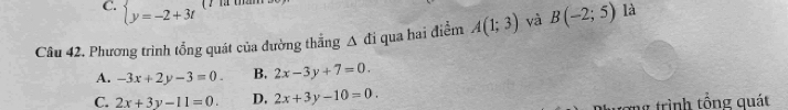 C. beginarrayl y=-2+3tendarray.
Câu 42. Phương trình tổng quát của đường thẳng Δ đi qua hai điểm A(1;3) và B(-2;5) là
A. -3x+2y-3=0. B. 2x-3y+7=0.
C. 2x+3y-11=0. D. 2x+3y-10=0. 
ng trình tổng quát