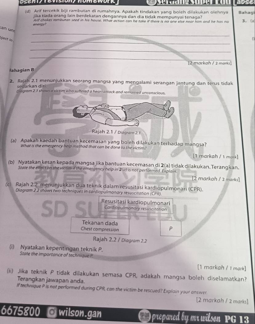 Dseni/ revision/ nomework abse
(d) Arif tercekik biji rambutan di rumahnya. Apakah tindakan yang boleh dilakukan olehnya Bahagi
jika tiada orang lain berdekatan dengannya dan dia tidak mempunyai tenaga?
Arif chokes rambutan seed in his house. What action can he take if there is no one else near him and he has no 3. (a
energy?
_
n un
_
bject in
(1
_
_
[2 markah / 2 marks]
łahagian B
2. Rajah 2.1 menunjukkan seorang mangsa yang mengalami serangan jantung dan terus tidak
sedarkan diri.
Diagram 2.1 shows a victim who suffered a heart attack and remained unconscious.
a
Rajah 2.1 / Diagram 2.1
(a) Apakah kaedah bantuan kecemasan yang boleh dilakukan terhadap mangsa?
What is the emergency help method that can be done to the victim?
[1 markah / 1 mark]
(b) Nyatakan kesan kepada mangsa jika bantuan kecemasan di 2(a) tidak dilakukan. Terangkan.
State the effect on the victim if the emergency help in 2(a) is not performed. Explain.
[2 markah / 2 marks]
(c) Rajah 2.2 menunjukkan dua teknik dalam resusitasi kardiopulmonari (CPR).
Diagram 2.2 shows two techniques in cardiopulmonary resuscitation (CPR).
SD SL  Resusitasi kardiopulmonari
Cardiopulmonary resuscitation
Tekanan dada
Chest compression
P
Rajah 2.2 / Diagram 2.2
(i) Nyatakan kepentingan teknik P.
State the importance of technique P
[1 markah / 1 mark]
(ii) Jika teknik P tidak dilakukan semasa CPR, adakah mangsa boleh diselamatkan?
Terangkan jawapan anda.
If technique P is not performed during CPR, can the victim be rescued? Explain your answer.
[2 markah / 2 marks]
6675800 Owilson.gan  ) prepared by mr wilson PG 13