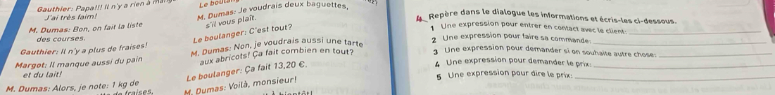 Gauthier: Papa!!! Il n'y a rien à mai Le boula 
J'ai très faim! 
M. Dumas: Bon, on fait la liste M. Dumas: Je voudrais deux baguettes 
s'il vous plaît. 
4Repère dans le dialogue les informations et écris-les ci-dessous. 
1 Une expression pour entrer en contact avec le client:_ 
des courses. 
Le boulanger: C'est tout? 
2 Une expression pour faire sa commande: 
Gauthier: Il n'y a plus de fraises! 
Une expression pour demander si on souhaite autre chose:_ 
Margot: Il manque aussi du pain M. Dumas: Non, je voudrais aussi une tarte 
_ 
aux abricots! Ca fait combien en tout? 
Le boulanger: Ça fait 13,20 €. 
4 Une expression pour demander le prix:_ 
et du lait! 5 Une expression pour dire le prix:_ 
M. Dumas: Voilà, monsieur! 
M. Dumas: Alors, je note: 1 kg de