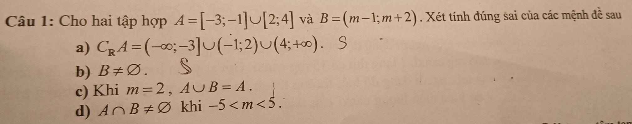 Cho hai tập hợp A=[-3;-1]∪ [2;4] và B=(m-1;m+2). Xét tính đúng sai của các mệnh đề sau
a) C_RA=(-∈fty ;-3]∪ (-1;2)∪ (4;+∈fty )
b) B!= varnothing.
c) Khi m=2, A∪ B=A.
d) A∩ B!= varnothing khi -5 .