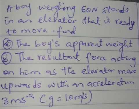 Aboy weghing bow stands 
in an elevator that is ready 
to move find 
③The boy's apparent weight 
③ The resultent forc acting 
on him as the elevatr mores 
upwasds with an acceleratin
3ms^(-2)(g=10m/s)