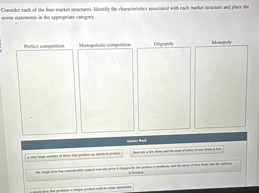 Consider each of the four market structures. Identify the characteristics associated with each market structure and place the
seven statements in the appropriate category.
Perfect competition Monopolistic competition Oligopoly Monopoly
Answer Bank
a very large number of firms that produce an identical product there are a few firms and the ease of entry of new firms is low
the single firm has considerable control over the price it charges for the product it produces, and the entry of new firms into the industry
is blocked
a single firm that produces a unique product with no close substitutes