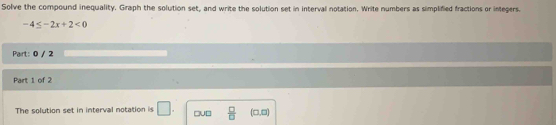 Solve the compound inequality. Graph the solution set, and write the solution set in interval notation. Write numbers as simplified fractions or integers.
-4≤ -2x+2<0</tex> 
Part: 0 / 2 
Part 1 of 2 
The solution set in interval notation is □ . □u□  □ /□   (□ ,□ )