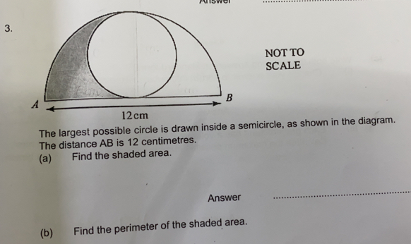 NOT TO
SCALE
The largest possible circle is drawn inside a semicircle, as shown in the diagram.
The distance AB is 12 centimetres.
(a) Find the shaded area.
Answer
_
(b) Find the perimeter of the shaded area.