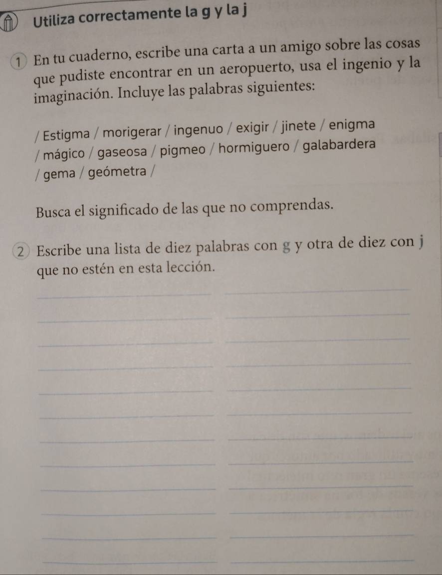 Utiliza correctamente la g y la j 
① En tu cuaderno, escribe una carta a un amigo sobre las cosas 
que pudiste encontrar en un aeropuerto, usa el ingenio y la 
imaginación. Incluye las palabras siguientes: 
* Estigma / morigerar / ingenuo / exigir / jinete / enigma 
* mágico / gaseosa / pigmeo / hormiguero / galabardera 
/ gema / geómetra / 
Busca el significado de las que no comprendas. 
② Escribe una lista de diez palabras con g y otra de diez con j 
que no estén en esta lección. 
_ 
_ 
_ 
_ 
_ 
_ 
_ 
_ 
_ 
_ 
_ 
_ 
_ 
_ 
_ 
_ 
_ 
_ 
_ 
_ 
_ 
_ 
_