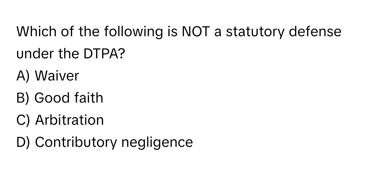 Which of the following is NOT a statutory defense under the DTPA?

A) Waiver 
B) Good faith 
C) Arbitration 
D) Contributory negligence