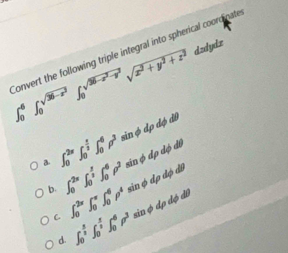 ∈t _0^(6∈t _0^(sqrt(36-x^2)))∈t _0^((sqrt(36-x^2)-y^2))sqrt(x^2+y^2+z^2) dzdydx
Convert the following triple integral into spherical coordinate
a. ∈t _0^((2π)∈t _0^(frac π)2)∈t _0^(6rho ^3) sin φ dp dφ d0
b. ∈t _0^((2π)∈t _0^(frac π)2)∈t _0^(6rho ^2) sán φ dp dộ d0
C ∈t _0^((2π)∈t _0^(π)∈t _0^6rho ^4) sin φ dp dợ db
∠ 1
d. ∈t _0^((frac π)8)∈t _0^((frac π)8)∈t _0^(6rho ^3) sin phi dphi dphi